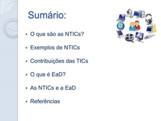 Sumário:


O que são as NTICs?



Exemplos de NTICs



Contribuições das TICs



O que é EaD?



As NTICs e a EaD



Referências

 