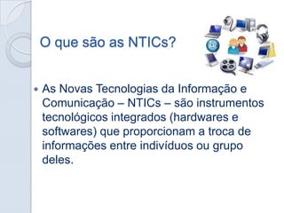 O que são as NTICs?


As Novas Tecnologias da Informação e
Comunicação – NTICs – são instrumentos
tecnológicos integrados (hardwares e
softwares) que proporcionam a troca de
informações entre indivíduos ou grupo
deles.

 