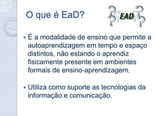 O que é EaD?


É a modalidade de ensino que permite a
autoaprendizagem em tempo e espaço
distintos, não estando o aprendiz
fisicamente presente em ambientes
formais de ensino-aprendizagem;



Utiliza como suporte as tecnologias da
informação e comunicação.

 