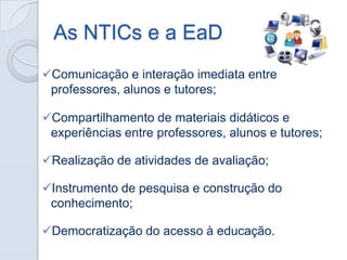 As NTICs e a EaD
Comunicação e interação imediata entre
professores, alunos e tutores;
Compartilhamento de materiais didáticos e
experiências entre professores, alunos e tutores;
Realização de atividades de avaliação;
Instrumento de pesquisa e construção do
conhecimento;
Democratização do acesso à educação.

 