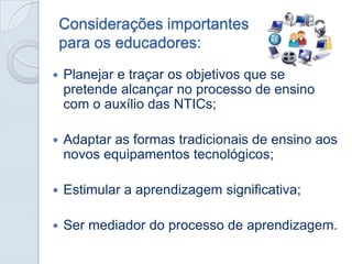 Considerações importantes
para os educadores:


Planejar e traçar os objetivos que se
pretende alcançar no processo de ensino
com o auxílio das NTICs;



Adaptar as formas tradicionais de ensino aos
novos equipamentos tecnológicos;



Estimular a aprendizagem significativa;



Ser mediador do processo de aprendizagem.

 