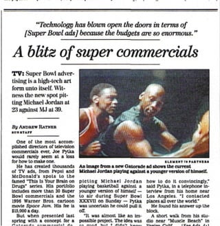 "Technology has blown open the doors in terms of
      [Super Bowl ads] because the budgets are so enormous."

A blitz of super commercials
TV: Super Bowl adver-
tising is a ii!:Ji-ii i li art
form unto itself. Wit-
ness the new spot pit-
ting Micharl .Jordan at
23 against MJ at 39.

 :
  U ANDREW RATHER

  One of ihe most accom-
plished directors of television
commercials ever, Joe Pytka
would rarely seem al a loss
for how U> make one.
   He has created thousands       Aa Image from a new Gatoradc ad tbowB the current
of TV ads, from Pepsi and         Michael Jordan playing against a younger version of himself.
McDonald's spots to the
famed This Is Your Brain on       plcllng Michael Jordan           how to do It convincingly.*
Dnifrs" series. His portfolio     playing basketball against a     said Pytka, In & telephone In-
Includes more than 30 Super       younger version of himself —     tervtew from bis home near
Bowl commercials and the          to air during Super Bowl         Los Angeles. "I contacted
1996 Warner Bros, cartoon         XXXVII on Sunday — fytka         places all over the world"
movte Spare Jean, His fee Is      was uncertain he could pull It      He found his answer up the
S15.MO a day                      o-T                              block.
   But when presented last           •It was almost like an 1m-      A short walk from his stu-
spring with a concept Tor a       posslble project. The Idea was   dlo near 'Muscle Beach* In
 