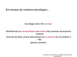Em tempos de modismo tecnológico...




                   tecnologia não é fim. é meio.


Identificando as necessidades e as rotinas das pessoas alcançamos
                                maiores
chances de êxito, já que elas tornam-se co-autoras de um produto e
                                  não
                         apenas usuários.




                                      (inspirado em Isabel Fróes – Interaction South America
                                                          doismileonze)
 
