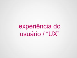 experiência do
usuário / “UX”
 