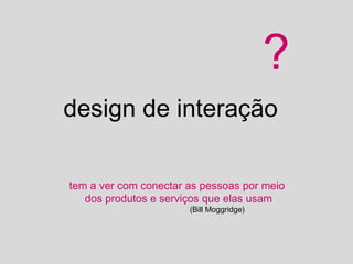 ?
design de interação

tem a ver com conectar as pessoas por meio
   dos produtos e serviços que elas usam
                       (Bill Moggridge)
 