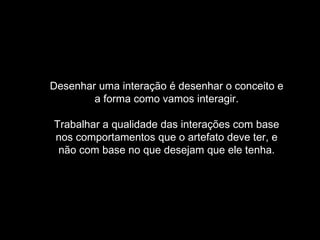 Desenhar uma interação é desenhar o conceito e
        a forma como vamos interagir.

Trabalhar a qualidade das interações com base
nos comportamentos que o artefato deve ter, e
 não com base no que desejam que ele tenha.
 