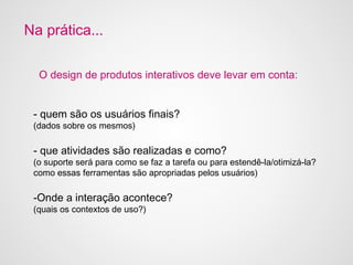 Na prática...

  O design de produtos interativos deve levar em conta:


 - quem são os usuários finais?
 (dados sobre os mesmos)
                                     i

 - que atividades são realizadas e como?
 (o suporte será para como se faz a tarefa ou para estendê-la/otimizá-la?
 como essas ferramentas são apropriadas pelos usuários)

 -Onde a interação acontece?
 (quais os contextos de uso?)
 