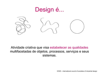Design é...




Atividade criativa que visa estabelecer as qualidades
multifacetadas de objetos, processos, serviços e seus
                      sistemas.



                               ICSID – international council of societies of industrial design
 
