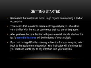 GETTING STARTED
• Remember that analysis is meant to go beyond summarizing a text or
occurrence
• This means that in order to create a strong analysis you should be
very familiar with the text or occurrence that you are writing about
• After you have become familiar with your material, decide which of the
text’s essential features will be the focus of your analysis
• If you are having difficulty choosing a direction for your analysis, refer
back to the assignment description. Your instructor will oftentimes tell
you what she wants you to pay attention to in your analysis

 