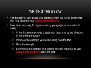 WRITING THE ESSAY
• For the body of your paper, use examples from the text or occurrence
that help illustrate your original observations
• Here is an easy way to organize a body paragraph for an analytical
essay
1) In the first sentence write a statement that sums up the direction
of the entire paragraph
2) Introduce the example you will be using from the text
3) Give the example
4) Summarize the example and explain why it is important to your
original observations about the text

 