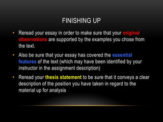 FINISHING UP
• Reread your essay in order to make sure that your original
observations are supported by the examples you chose from
the text.
• Also be sure that your essay has covered the essential
features of the text (which may have been identified by your
instructor in the assignment description)
• Reread your thesis statement to be sure that it conveys a clear
description of the position you have taken in regard to the
material up for analysis

 