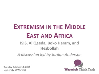 EXTREMISM IN THE MIDDLE 
EAST AND AFRICA 
ISIS, Al Qaeda, Boko Haram, and 
Hezbollah 
A discussion led by Jordan Anderson 
Tuesday October 14, 2014 
University of Warwick 
 