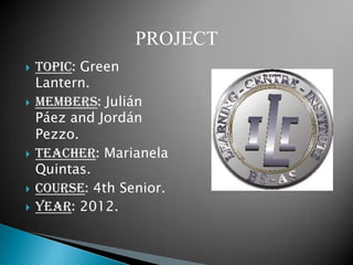 PROJECT
   Topic: Green
    Lantern.
   Members: Julián
    Páez and Jordán
    Pezzo.
   Teacher: Marianela
    Quintas.
   Course: 4th Senior.
   Year: 2012.
 