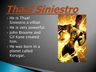 ?   He is Thaal
    Siniestro a villian
?   He is very powerful.
?   John Broome and
    Gil Kane created
    him.
?   He was born in a
    planet called
    Korugar.
 