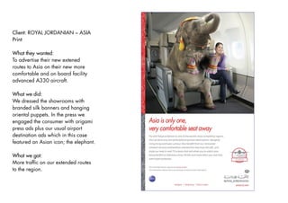 Client: ROYAL JORDANIAN – ASIA
Print

What they wanted:
To advertise their new extened
routes to Asia on their new more
comfortable and on board facility
advanced A330 aircraft.

What we did:
We dressed the showrooms with
branded silk banners and hanging
oriental puppets. In the press we
engaged the consumer with origami
press ads plus our usual airport
destination ads which in this case
featured an Asian icon; the elephant.

What we got:
More trafﬁc on our extended routes
to the region.
 