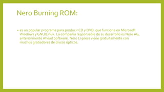 Nero Burning ROM:
• es un popular programa para producir CD y DVD, que funciona en Microsoft
Windows y GNU/Linux. La compañía responsable de su desarrollo es Nero AG,
anteriormente Ahead Software. Nero Express viene gratuitamente con
muchos grabadores de discos ópticos.
 