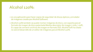 Alcohol 120%:
• es una aplicación para hacer copias de seguridad de discos ópticos y emulador
de imágenes creado por Alcohol Software.
• Alcohol 120% también se puede montar imágenes de disco, con soporte para el
formato de imagen de disco patentada Medios descriptor de imagen (.mds / .mdf).
Es capaz de convertir archivos de imagen en formato ISO. Alcohol Soft ha citado
no será el desarrollo de un editor de imágenes para el Alcohol 120%.
 