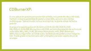 CDBurnerXP:
Es una aplicación gratuita para grabar CDs y DVDs, incluyendo Blu-Ray y HD-DVD.
También incluye la posibilidad de grabar y crear ISOs, así como una interfaz
multilenguaje.Todo el mundo, incluso las empresas, se puede utilizar de forma
gratuita.
El programa soporta grabación de datos en CD-R, CD-RW, DVD-R, DVD-
RW, DVD+R, DVD+RW, Blu-ray Disc y HD DVD, así como la grabación de archivos de
audio WAV, MP3, MP2, FLAC, Windows Media Audio, AIFF, BWF (Broadcast
WAV), Opus y OggVorbis en CD de audio.También puede grabar y crear imágenes
ISO . Puede grabar en los formatos UDF y ISO 9660 y también soporta discos de
arranque.
 