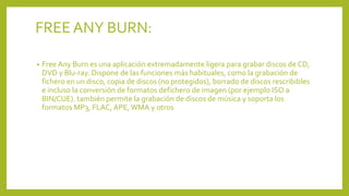 FREE ANY BURN:
• Free Any Burn es una aplicación extremadamente ligera para grabar discos de CD,
DVD y Blu-ray. Dispone de las funciones más habituales, como la grabación de
fichero en un disco, copia de discos (no protegidos), borrado de discos rescribibles
e incluso la conversión de formatos defichero de imagen (por ejemplo ISO a
BIN/CUE). también permite la grabación de discos de música y soporta los
formatos MP3, FLAC, APE, WMA y otros
 