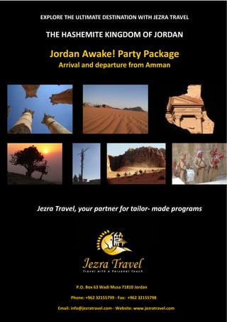 EXPLORE THE ULTIMATE DESTINATION WITH JEZRA TRAVEL

  THE HASHEMITE KINGDOM OF JORDAN

   Jordan Awake! Party Package
      Arrival and departure from Amman




Jezra Travel, your partner for tailor- made programs




               P.O. Box 63 Wadi Musa 71810 Jordan

            Phone: +962 32155799 - Fax: +962 32155798

      Email: info@jezratravel.com - Website: www.jezratravel.com
 