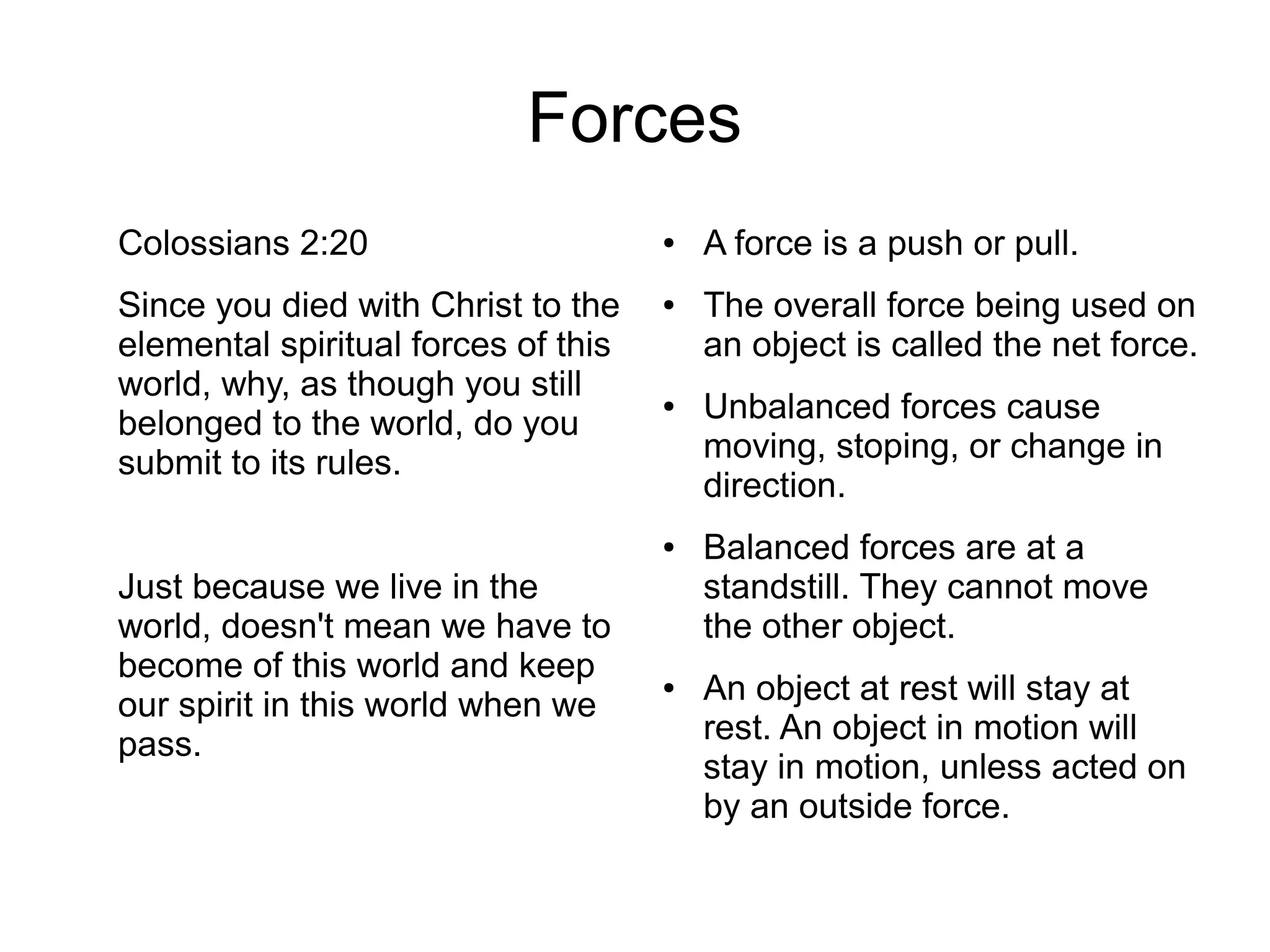 Forces
Colossians 2:20
Since you died with Christ to the
elemental spiritual forces of this
world, why, as though you still
belonged to the world, do you
submit to its rules.
Just because we live in the
world, doesn't mean we have to
become of this world and keep
our spirit in this world when we
pass.
● A force is a push or pull.
● The overall force being used on
an object is called the net force.
● Unbalanced forces cause
moving, stoping, or change in
direction.
● Balanced forces are at a
standstill. They cannot move
the other object.
● An object at rest will stay at
rest. An object in motion will
stay in motion, unless acted on
by an outside force.
 