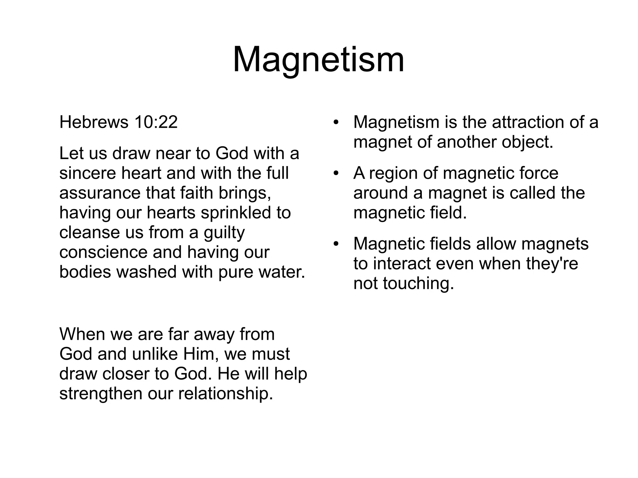 Magnetism
Hebrews 10:22
Let us draw near to God with a
sincere heart and with the full
assurance that faith brings,
having our hearts sprinkled to
cleanse us from a guilty
conscience and having our
bodies washed with pure water.
When we are far away from
God and unlike Him, we must
draw closer to God. He will help
strengthen our relationship.
● Magnetism is the attraction of a
magnet of another object.
● A region of magnetic force
around a magnet is called the
magnetic field.
● Magnetic fields allow magnets
to interact even when they're
not touching.
 