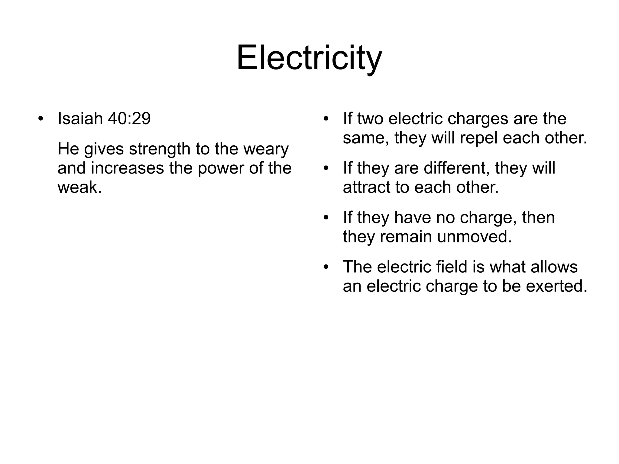 Electricity
● Isaiah 40:29
He gives strength to the weary
and increases the power of the
weak.
● If two electric charges are the
same, they will repel each other.
● If they are different, they will
attract to each other.
● If they have no charge, then
they remain unmoved.
● The electric field is what allows
an electric charge to be exerted.
 