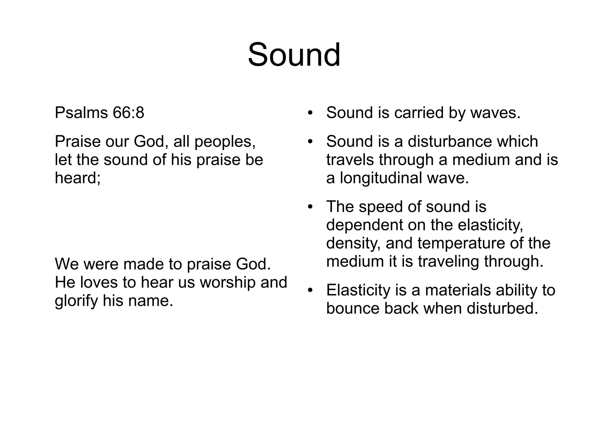 Sound
Psalms 66:8
Praise our God, all peoples,
let the sound of his praise be
heard;
We were made to praise God.
He loves to hear us worship and
glorify his name.
● Sound is carried by waves.
● Sound is a disturbance which
travels through a medium and is
a longitudinal wave.
● The speed of sound is
dependent on the elasticity,
density, and temperature of the
medium it is traveling through.
● Elasticity is a materials ability to
bounce back when disturbed.
 
