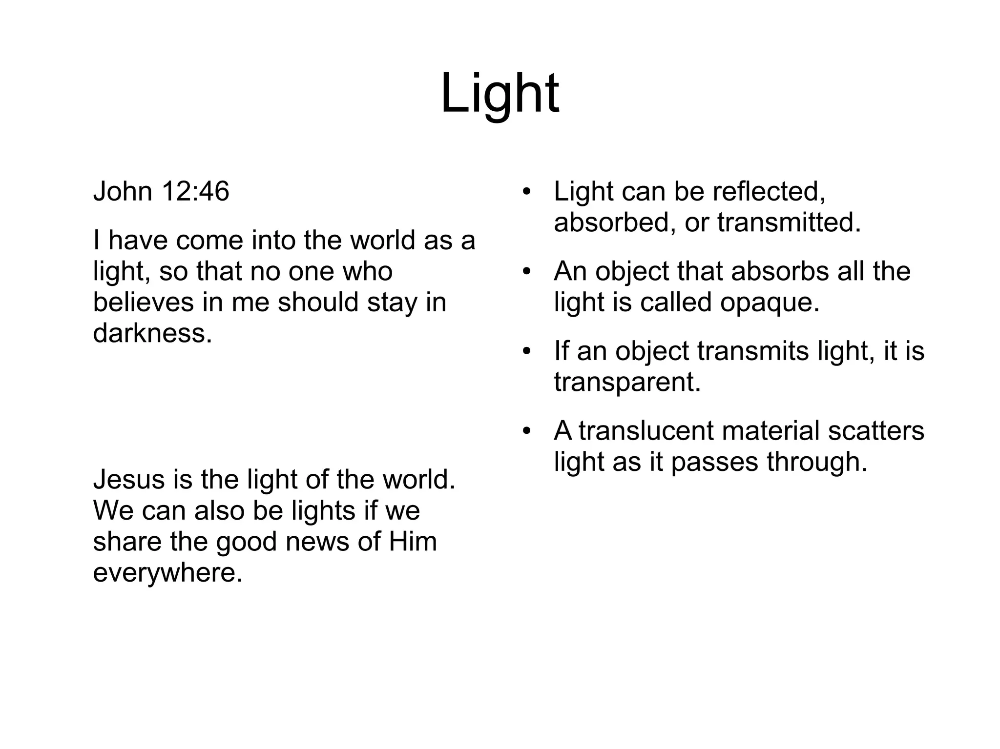 Light
John 12:46
I have come into the world as a
light, so that no one who
believes in me should stay in
darkness.
Jesus is the light of the world.
We can also be lights if we
share the good news of Him
everywhere.
● Light can be reflected,
absorbed, or transmitted.
● An object that absorbs all the
light is called opaque.
● If an object transmits light, it is
transparent.
● A translucent material scatters
light as it passes through.
 