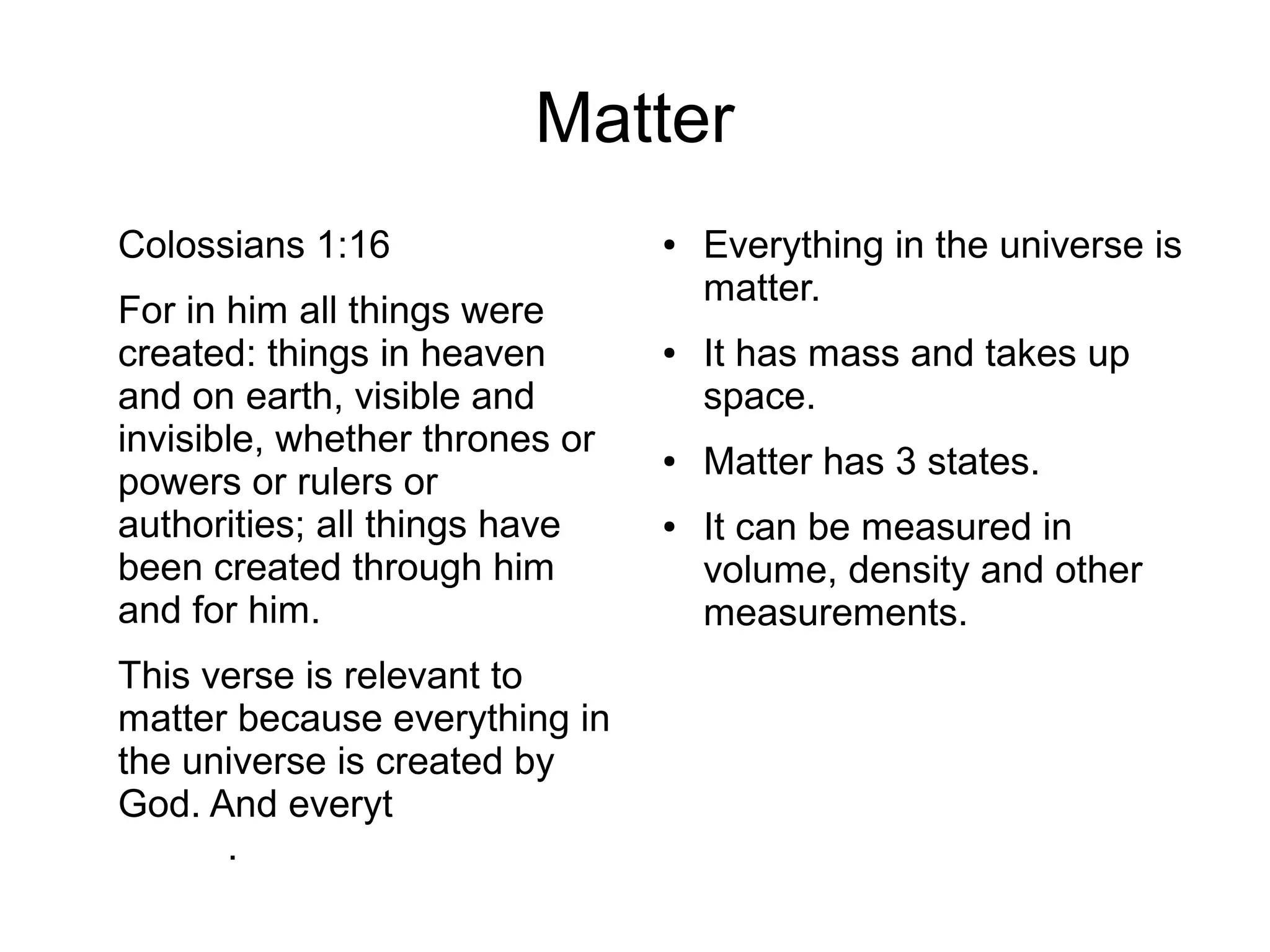 Matter
Colossians 1:16
For in him all things were
created: things in heaven
and on earth, visible and
invisible, whether thrones or
powers or rulers or
authorities; all things have
been created through him
and for him.
This verse is relevant to
matter because everything in
the universe is created by
God. And everything is
matter.
● Everything in the universe is
matter.
● It has mass and takes up
space.
● Matter has 3 states.
● It can be measured in
volume, density and other
measurements.
 
