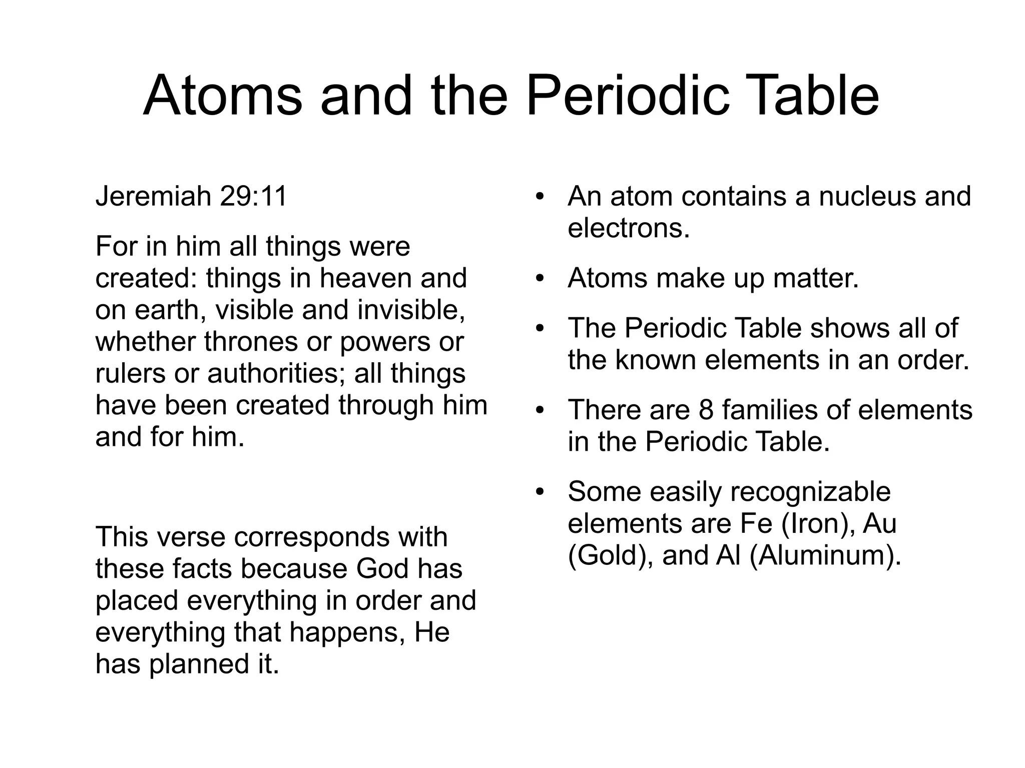 Atoms and the Periodic Table
Jeremiah 29:11
For in him all things were
created: things in heaven and
on earth, visible and invisible,
whether thrones or powers or
rulers or authorities; all things
have been created through him
and for him.
This verse corresponds with
these facts because God has
placed everything in order and
everything that happens, He
has planned it.
● An atom contains a nucleus and
electrons.
● Atoms make up matter.
● The Periodic Table shows all of
the known elements in an order.
● There are 8 families of elements
in the Periodic Table.
● Some easily recognizable
elements are Fe (Iron), Au
(Gold), and Al (Aluminum).
 