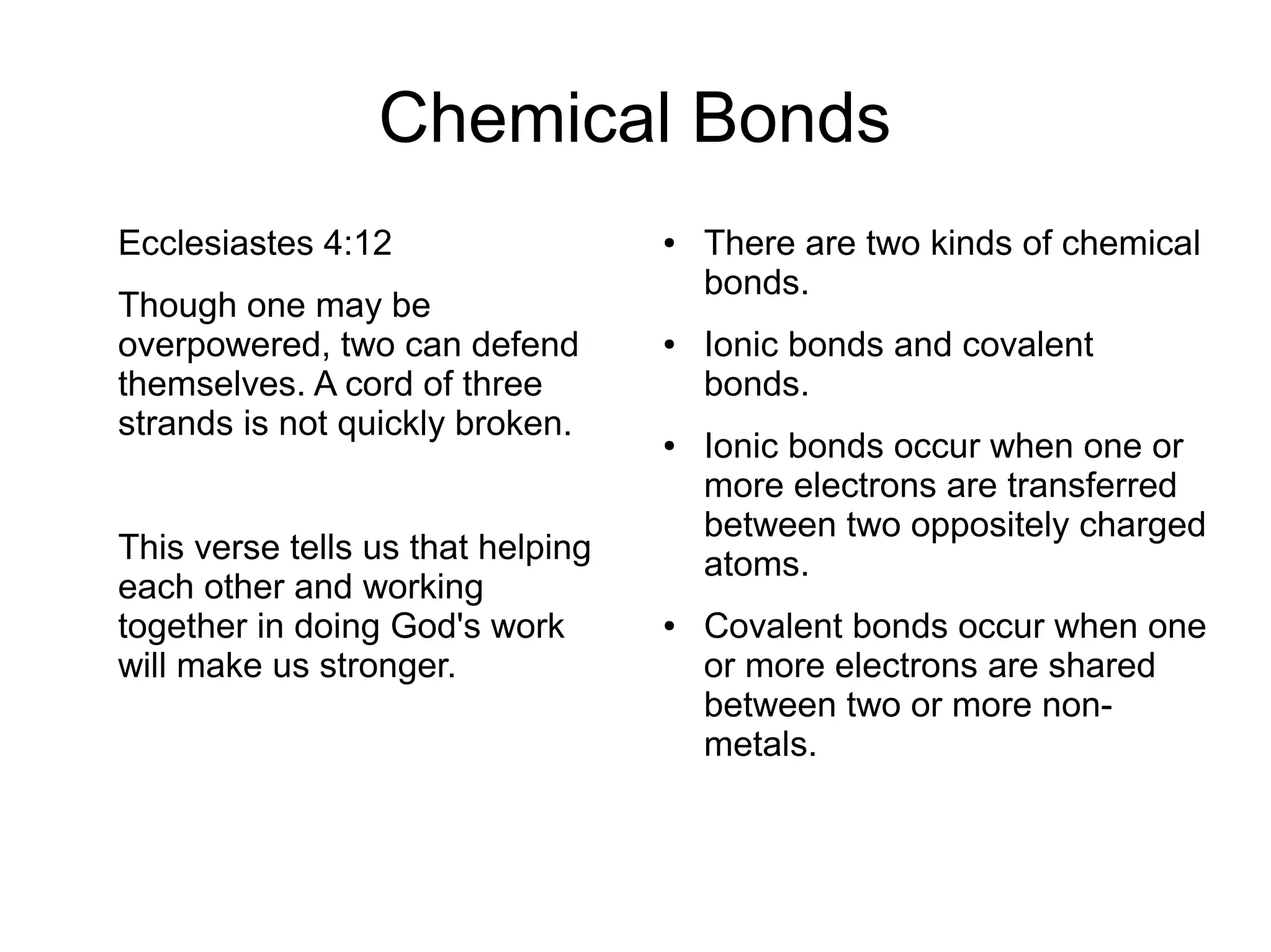Chemical Bonds
Ecclesiastes 4:12
Though one may be
overpowered, two can defend
themselves. A cord of three
strands is not quickly broken.
This verse tells us that helping
each other and working
together in doing God's work
will make us stronger.
● There are two kinds of chemical
bonds.
● Ionic bonds and covalent
bonds.
● Ionic bonds occur when one or
more electrons are transferred
between two oppositely charged
atoms.
● Covalent bonds occur when one
or more electrons are shared
between two or more non-
metals.
 