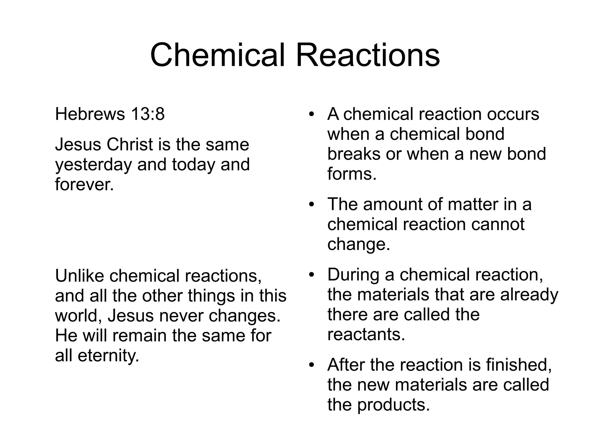 Chemical Reactions
Hebrews 13:8
Jesus Christ is the same
yesterday and today and
forever.
Unlike chemical reactions,
and all the other things in this
world, Jesus never changes.
He will remain the same for
all eternity.
● A chemical reaction occurs
when a chemical bond
breaks or when a new bond
forms.
● The amount of matter in a
chemical reaction cannot
change.
● During a chemical reaction,
the materials that are already
there are called the
reactants.
● After the reaction is finished,
the new materials are called
the products.
 