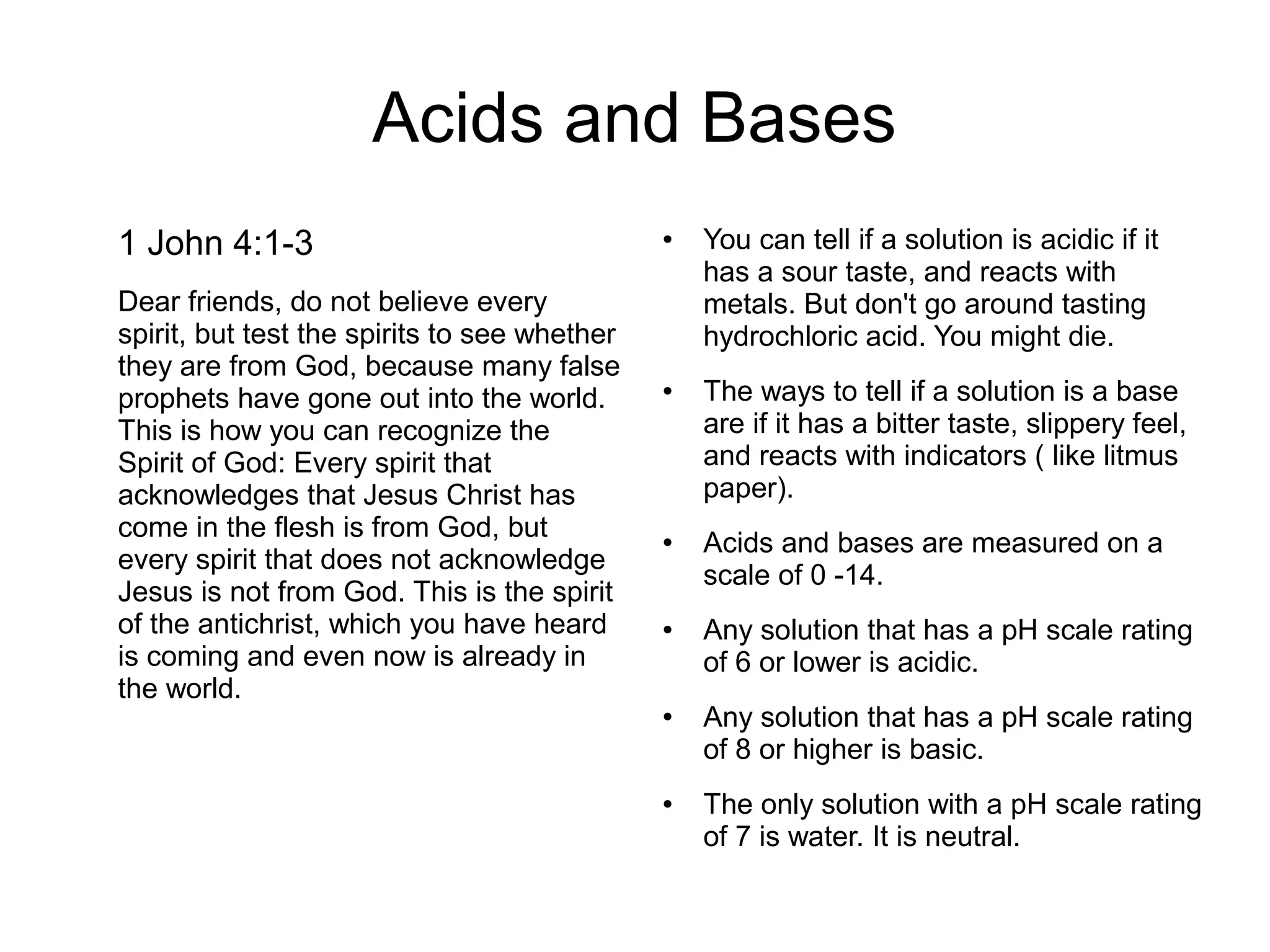 Acids and Bases
1 John 4:1-3
Dear friends, do not believe every
spirit, but test the spirits to see whether
they are from God, because many false
prophets have gone out into the world.
This is how you can recognize the
Spirit of God: Every spirit that
acknowledges that Jesus Christ has
come in the flesh is from God, but
every spirit that does not acknowledge
Jesus is not from God. This is the spirit
of the antichrist, which you have heard
is coming and even now is already in
the world.
● You can tell if a solution is acidic if it
has a sour taste, and reacts with
metals. But don't go around tasting
hydrochloric acid. You might die.
● The ways to tell if a solution is a base
are if it has a bitter taste, slippery feel,
and reacts with indicators ( like litmus
paper).
● Acids and bases are measured on a
scale of 0 -14.
● Any solution that has a pH scale rating
of 6 or lower is acidic.
● Any solution that has a pH scale rating
of 8 or higher is basic.
● The only solution with a pH scale rating
of 7 is water. It is neutral.
 