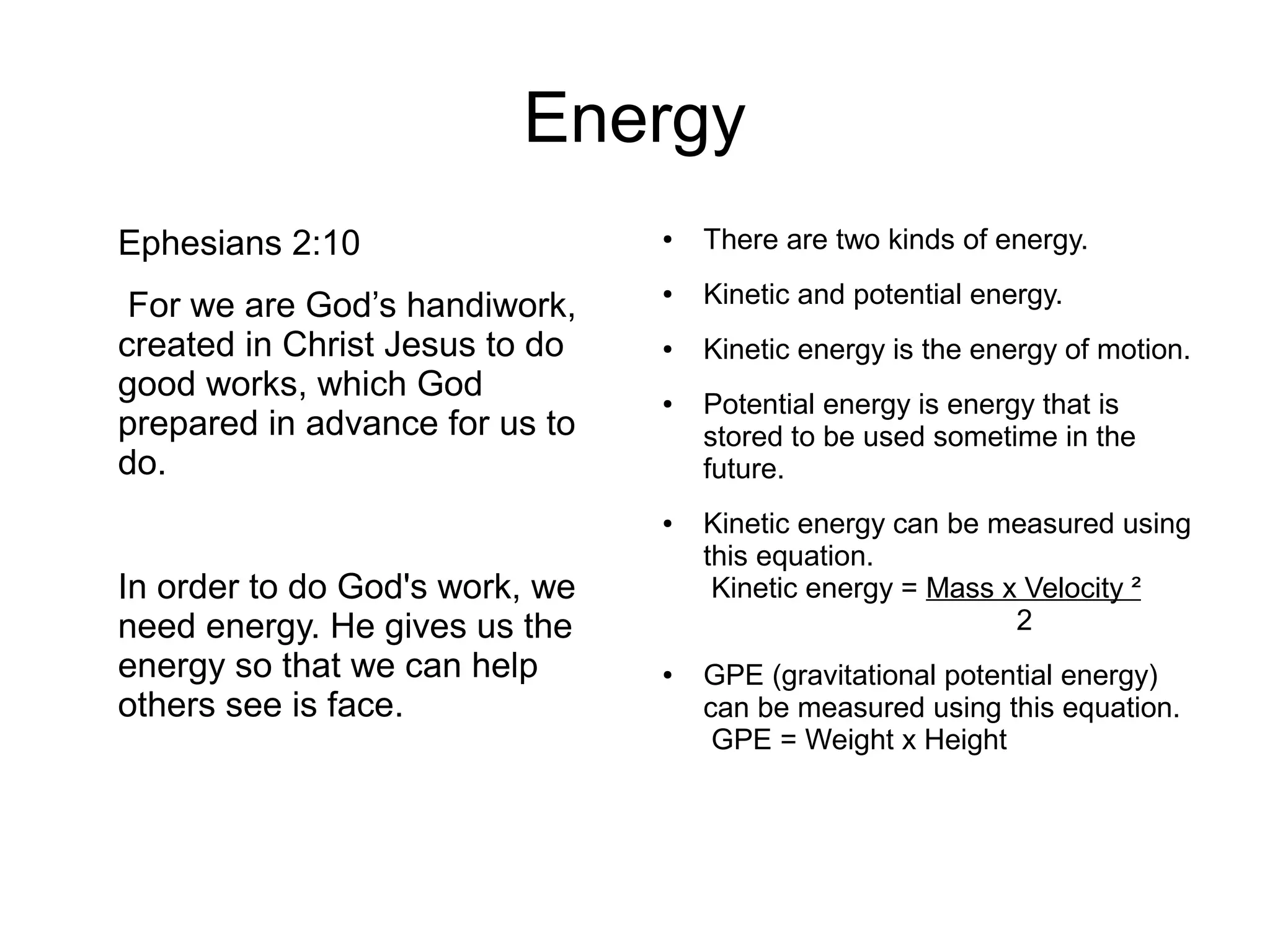 Energy
Ephesians 2:10
For we are God’s handiwork,
created in Christ Jesus to do
good works, which God
prepared in advance for us to
do.
In order to do God's work, we
need energy. He gives us the
energy so that we can help
others see is face.
● There are two kinds of energy.
● Kinetic and potential energy.
● Kinetic energy is the energy of motion.
● Potential energy is energy that is
stored to be used sometime in the
future.
● Kinetic energy can be measured using
this equation.
Kinetic energy = Mass x Velocity ²
2
● GPE (gravitational potential energy)
can be measured using this equation.
GPE = Weight x Height
 
