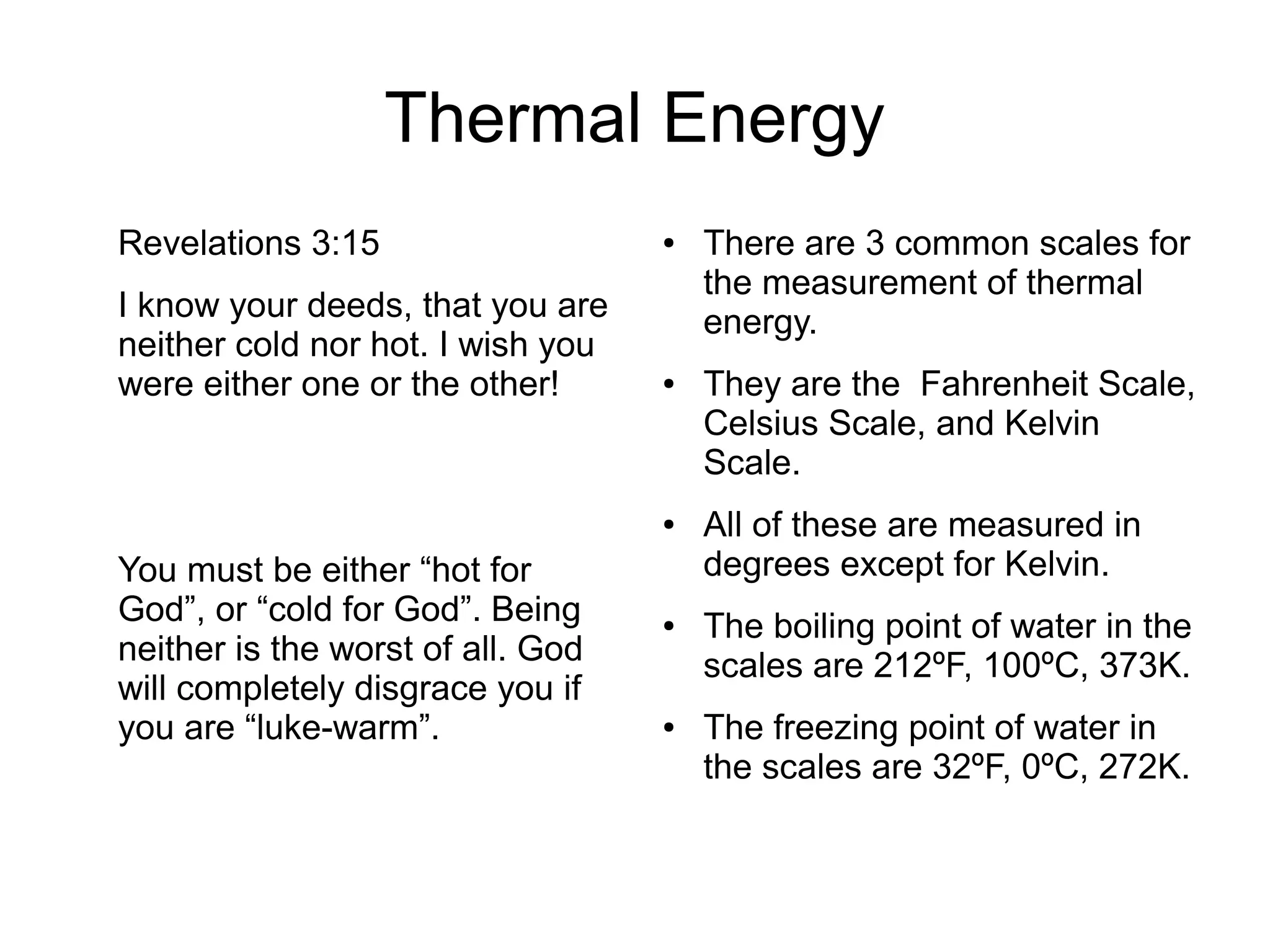 Thermal Energy
Revelations 3:15
I know your deeds, that you are
neither cold nor hot. I wish you
were either one or the other!
You must be either “hot for
God”, or “cold for God”. Being
neither is the worst of all. God
will completely disgrace you if
you are “luke-warm”.
● There are 3 common scales for
the measurement of thermal
energy.
● They are the Fahrenheit Scale,
Celsius Scale, and Kelvin
Scale.
● All of these are measured in
degrees except for Kelvin.
● The boiling point of water in the
scales are 212ºF, 100ºC, 373K.
● The freezing point of water in
the scales are 32ºF, 0ºC, 272K.
 