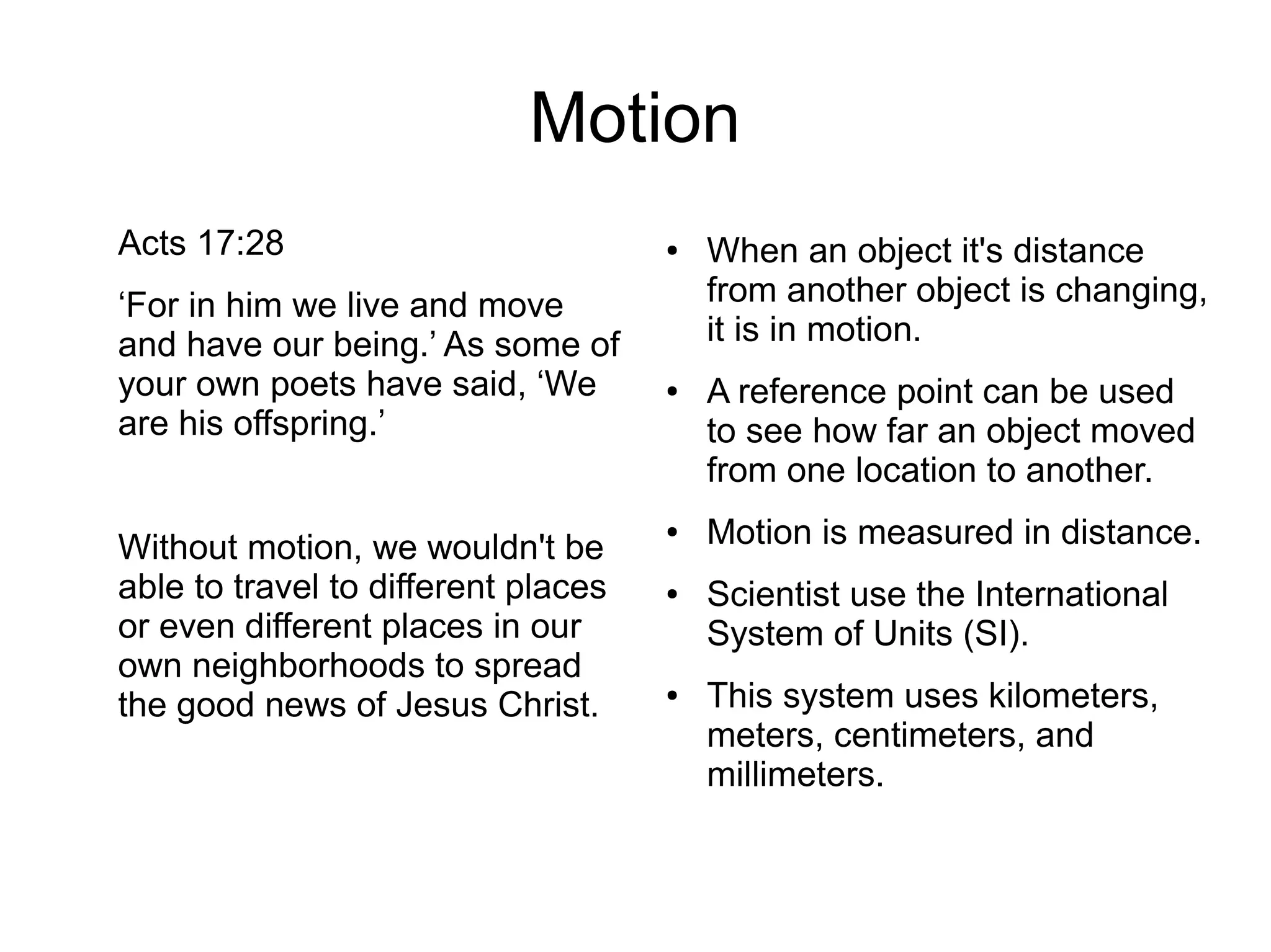 Motion
Acts 17:28
‘For in him we live and move
and have our being.’ As some of
your own poets have said, ‘We
are his offspring.’
Without motion, we wouldn't be
able to travel to different places
or even different places in our
own neighborhoods to spread
the good news of Jesus Christ.
● When an object it's distance
from another object is changing,
it is in motion.
● A reference point can be used
to see how far an object moved
from one location to another.
● Motion is measured in distance.
● Scientist use the International
System of Units (SI).
● This system uses kilometers,
meters, centimeters, and
millimeters.
 