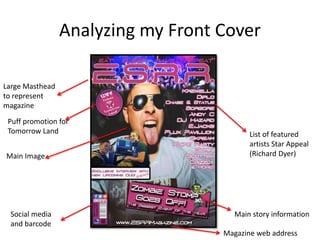 Analyzing my Front Cover
Large Masthead
to represent
magazine
Puff promotion for
Tomorrow Land
Main Image
Social media
and barcode
Magazine web address
Main story information
List of featured
artists Star Appeal
(Richard Dyer)
 