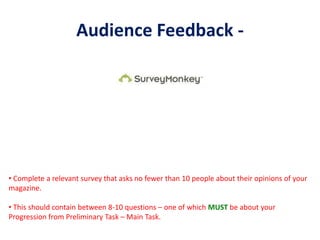 Audience Feedback -
• Complete a relevant survey that asks no fewer than 10 people about their opinions of your
magazine.
• This should contain between 8-10 questions – one of which MUST be about your
Progression from Preliminary Task – Main Task.
 