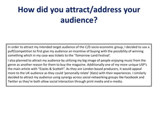 How did you attract/address your
audience?
In order to attract my intended target audience of the C/D socio-economic group, I decided to use a
puff/competition to first give my audience an incentive of buying with the possibility of winning
something which in my case was tickets to the ‘Tomorrow Land Festival’.
I also planned to attract my audience by utilizing my big image of people enjoying music from the
genre as another reason for them to buy the magazine. Additionally one of my more unique USP’s
the main article with “EJacks & Scotteh”. As they are London based producers, it would appeal
more to the UK audience as they could ‘personally relate’ (Katz) with their experiences. I similarly
decided to attract my audience using synergy across social networking groups like Facebook and
Twitter as they’re both allow social interaction through print media and e-media.
 