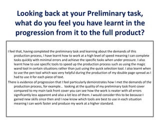 Looking back at your Preliminary task,
what do you feel you have learnt in the
progression from it to the full product?
I feel that, having completed the preliminary task and learning about the demands of this
production process, I have learnt how to work at a high level of speed meaning I can complete
tasks quickly with minimal errors and achieve the specific tasks when under pressure. I also
learnt how to use specific tools to speed up the production process such as using the magic
wand tool in certain situations rather than just using the quick selection tool. I also learnt when
to use the pen tool which was very helpful during the production of my double page spread as I
had to use it for each piece of text.
There is evidence of progression that I feel particularly demonstrates how I met the demands of the
production process, for example… looking at the quality of my preliminary task front cover
compared to my main task front cover you can see how the work is neater with all errors
significantly less apparent and also a lot less of them. I would consider this to be because I
gained new skills since then and I now know which tools are best to use in each situation
meaning I can work faster and produce my work at a higher standard.
 