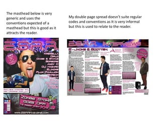 The masthead below is very
generic and uses the
conventions expected of a
masthead but this is good as it
attracts the reader.
My double page spread doesn’t suite regular
codes and conventions as It is very informal
but this is used to relate to the reader.
 