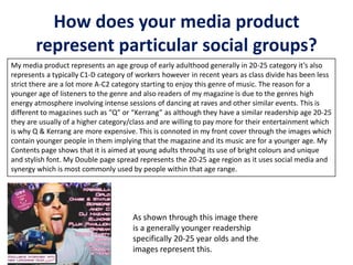How does your media product
represent particular social groups?
My media product represents an age group of early adulthood generally in 20-25 category it’s also
represents a typically C1-D category of workers however in recent years as class divide has been less
strict there are a lot more A-C2 category starting to enjoy this genre of music. The reason for a
younger age of listeners to the genre and also readers of my magazine is due to the genres high
energy atmosphere involving intense sessions of dancing at raves and other similar events. This is
different to magazines such as “Q” or “Kerrang” as although they have a similar readership age 20-25
they are usually of a higher category/class and are willing to pay more for their entertainment which
is why Q & Kerrang are more expensive. This is connoted in my front cover through the images which
contain younger people in them implying that the magazine and its music are for a younger age. My
Contents page shows that it is aimed at young adults throuhg its use of bright colours and unique
and stylish font. My Double page spread represents the 20-25 age region as it uses social media and
synergy which is most commonly used by people within that age range.
As shown through this image there
is a generally younger readership
specifically 20-25 year olds and the
images represent this.
 