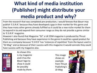 What kind of media institution
(Publisher) might distribute your
media product and why?
From the research that was completed pre-production, I would foresee that Bauer may
publish ‘E.S.R.R.’ because they have developed a gap in their market for this genre and
they have many other genres already fulfilled so it could be a new niche market for them
to expand in to and expand their consumer range as they do not provide a genre similar
to ‘E.S.R.R.’ magazine.
However I also found that Magazine “DJ” a UK EDM magazine is produced by Thrust
Publishing and because they have experience in the genre it could be a good product for
them as a company because ‘E.S.R.R.’ has ‘instances of repetition’ from the layout used in
“DJ Mag” and so because of their success with this magazine it would connote they could
have success with my magazine also.
As shown this
is my magazine
and it has the
Bauer logo to
show it could
be possibly
made by them.
This image
shows an
example
from Thrust
Publishing’s
DJ Mag
 