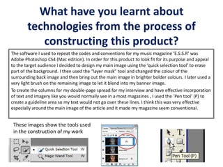 What have you learnt about
technologies from the process of
constructing this product?
The software I used to repeat the codes and conventions for my music magazine ‘E.S.S.R’ was
Adobe Photoshop CS4 (Mac edition). In order for this product to look fit for its purpose and appeal
to the target audience I decided to design my main image using the ‘quick selection tool’ to erase
part of the background. I then used the “layer mask” tool and changed the colour of the
surrounding back image and then bring out the main image in brighter bolder colours. I later used a
very light brush on the remaining image to let it blend into my banner image.
To create the columns for my double-page spread for my interview and have effective incorporation
of text and imagery like you would normally see in a most magazines , I used the ‘Pen tool’ (P) to
create a guideline area so my text would not go over these lines. I think this was very effective
especially around the main image of the article and it made my magazine seem conventional.
These images show the tools used
in the construction of my work
 