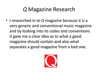 Q Magazine Research
• I researched in to Q magazine because it is a
very generic and conventional music magazine
and by looking into its codes and conventions
it gave me a clear idea as to what a good
magazine should contain and also what
separates a good magazine from a bad one.
 