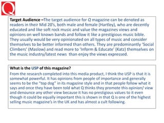 Target Audience –The target audience for Q magazine can be denoted as
readers in their Mid 20’s, both male and female (Hartley), who are decently
educated and like soft rock music and value the magazines views and
opinions on well known bands and follow it like a prestigious music bible.
They usually would be very opinionated on all types of music and consider
themselves to be better informed than others. They are predominantly ‘Social
Climbers’ (Maslow) and read more to ‘Inform & Educate’ (Katz) themselves on
the music industry/latest news than enjoy the views expressed.
What is the USP of this magazine?
From the research completed into this media product, I think the USP is that it is
somewhat powerful. It has opinions from people of importance and generally
seems to be the “top dog” in its magazine style and in that people follow what it
says and once they have been told what Q thinks they promote this opinion/ view
and denounce any other view because it has no prestigious values to it even
though it could be equally important this is shown in that Q is one of the highest
selling music magazine’s in the UK and has almost a cult following.
 