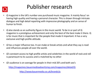 Publisher research
http://magazines.bauermediaadvertising.com/magazines/detail/Q
http://www.bauermedia.co.uk/brands/q
• Q magazine is the UK’s number one purchased music magazine. It mainly focus’ on
having high quality and having a personal character. This is shown through intricate
dialogue and high detail reporting with impressive photography and an sense of
humor to finish.
• Q also stands as an authority figure in the music world. To be in or part of Q
magazine is a prestigious achievement and only the best of the best make it there. Q
is for music that is important for the people that made it important. It has a very
exclusive and high profile attitude.
• Q has a major influence too. It can make or break artists and what they say is read
and influences people all over the world.
• Q’s constant access to high profile artists and celebrities in the world of rock and roll
is paramount to its success and is matched by no other
• Q’s audience is on average for people in their mid 20’s and both sex’s
 