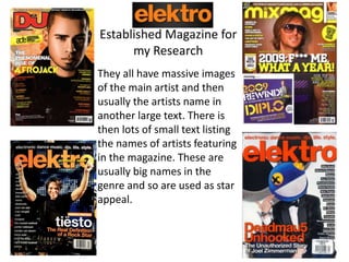 Established Magazine for
my Research
They all have massive images
of the main artist and then
usually the artists name in
another large text. There is
then lots of small text listing
the names of artists featuring
in the magazine. These are
usually big names in the
genre and so are used as star
appeal.
 