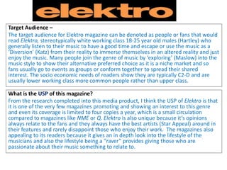Target Audience –
The target audience for Elektro magazine can be denoted as people or fans that would
read Elektro, stereotypically white working class 18-25 year old males (Hartley) who
generally listen to their music to have a good time and escape or use the music as a
‘Diversion’ (Katz) from their reality to immerse themselves in an altered reality and just
enjoy the music. Many people join the genre of music by ‘exploring’ (Maslow) into the
music style to show their alternative preferred choice as it is a niche market and so
fans usually go to events as groups or conform together to spread their shared
interest. The socio economic needs of readers show they are typically C2-D and are
usually lower working class more common people rather than upper class.
What is the USP of this magazine?
From the research completed into this media product, I think the USP of Elektro is that
it is one of the very few magazines promoting and showing an interest to this genre
and even its coverage is limited to four copies a year, which is a small circulation
compared to magazines like NME or Q. Elektro is also unique because it’s opinions
always relate to the fans and they always have the best artists (Star Appeal) around in
their features and rarely disappoint those who enjoy their work. The magazines also
appealing to its readers because it gives an in depth look into the lifestyle of the
musicians and also the lifestyle being a “raver” provides giving those who are
passionate about their music something to relate to.
 